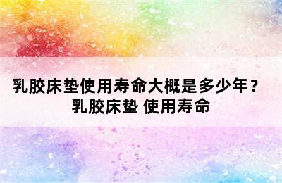 乳胶床垫使用寿命大概是多少年？ 乳胶床垫 使用寿命